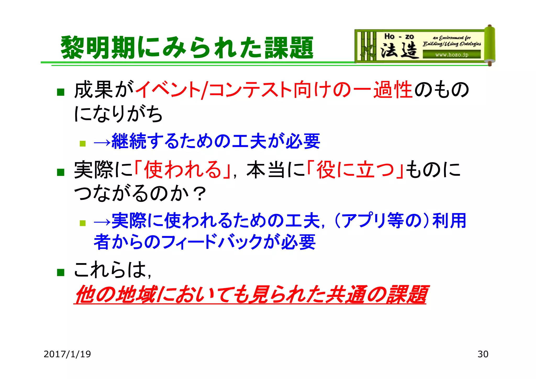 黎明期にみられた課題
 成果がイベント/コンテスト向けの一過性のもの
になりがち
 →継続するための工夫が必要
 実際に「使われる」，本当に「役に立つ」ものに
つながるのか？
 →実際に使われるための工夫，（アプリ等の）利用
者からのフィードバックが必要
 これらは，
他の地域においても見られた共通の課題
2017/1/19 30
 