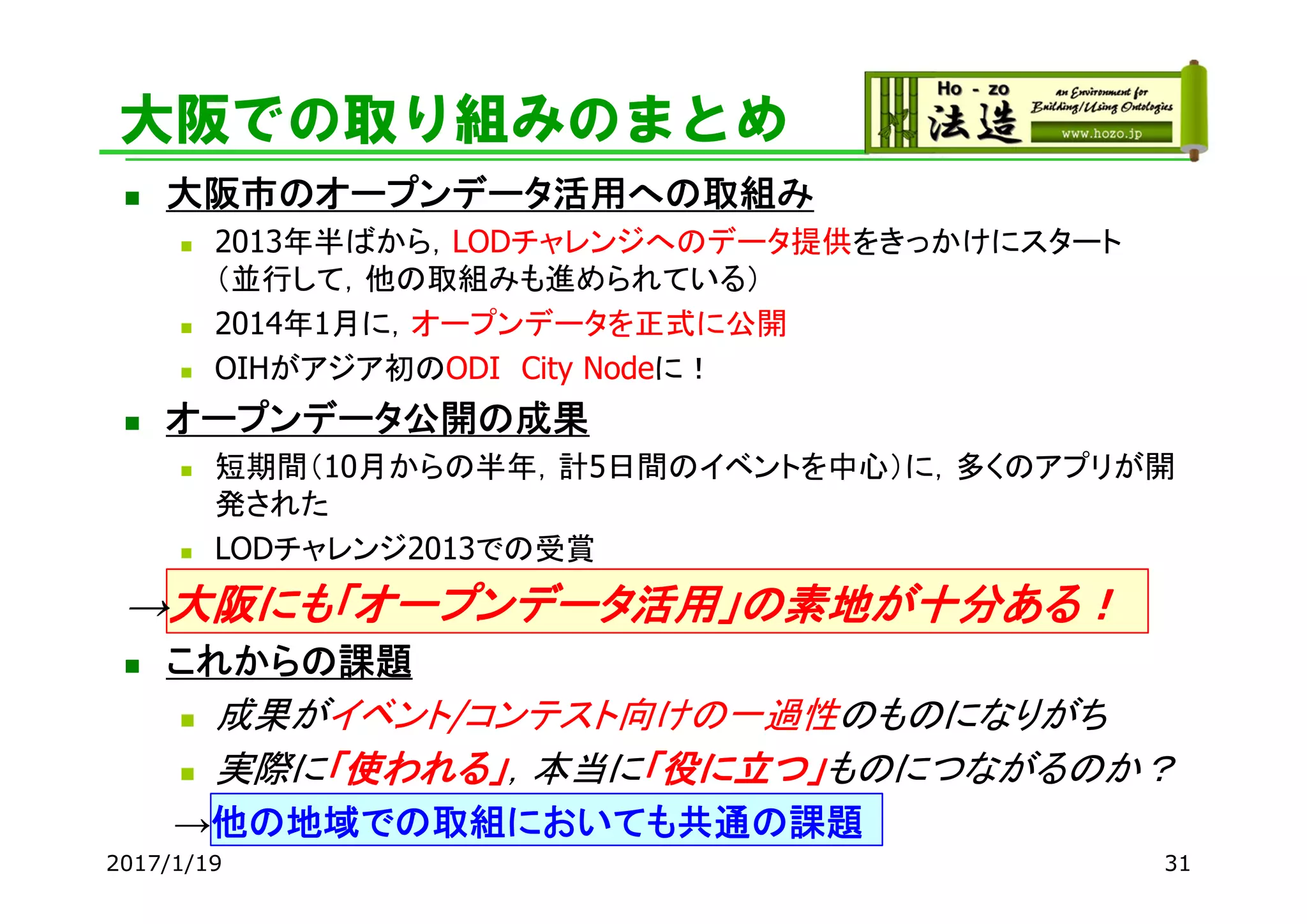 大阪での取り組みのまとめ
 大阪市のオープンデータ活用への取組み
 2013年半ばから，LODチャレンジへのデータ提供をきっかけにスタート
（並行して，他の取組みも進められている）
 2014年1月に，オープンデータを正式に公開
 OIHがアジア初のODI City Nodeに！
 オープンデータ公開の成果
 短期間（10月からの半年，計5日間のイベントを中心）に，多くのアプリが開
発された
 LODチャレンジ2013での受賞
→大阪にも「オープンデータ活用」の素地が十分ある！
 これからの課題
 成果がイベント/コンテスト向けの一過性のものになりがち
 実際に「使われる」，本当に「役に立つ」ものにつながるのか？
→他の地域での取組においても共通の課題
2017/1/19 31
 