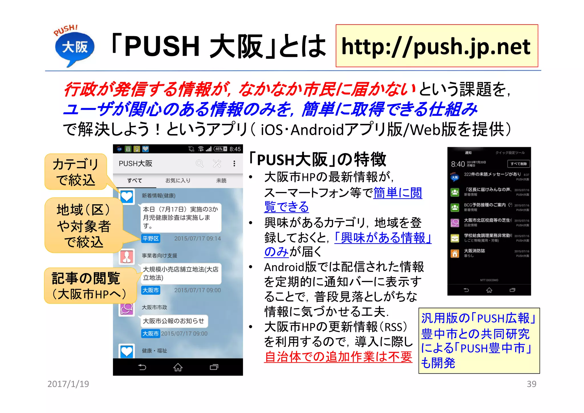 「PUSH 大阪」とは
行政が発信する情報が，なかなか市民に届かない という課題を，
ユーザが関心のある情報のみを，簡単に取得できる仕組み
で解決しよう！というアプリ（ iOS･Androidアプリ版/Web版を提供）
カテゴリ
で絞込
地域（区）
や対象者
で絞込
記事の閲覧
（大阪市HPへ）
「PUSH大阪」の特徴
• 大阪市HPの最新情報が，
スーマートフォン等で簡単に閲
覧できる
• 興味があるカテゴリ，地域を登
録しておくと，「興味がある情報」
のみが届く
• Android版では配信された情報
を定期的に通知バーに表示す
ることで，普段見落としがちな
情報に気づかせる工夫．
• 大阪市HPの更新情報（RSS）
を利用するので，導入に際し
自治体での追加作業は不要
http://push.jp.net
汎用版の「PUSH広報」
豊中市との共同研究
による「PUSH豊中市」
も開発
2017/1/19 39
 