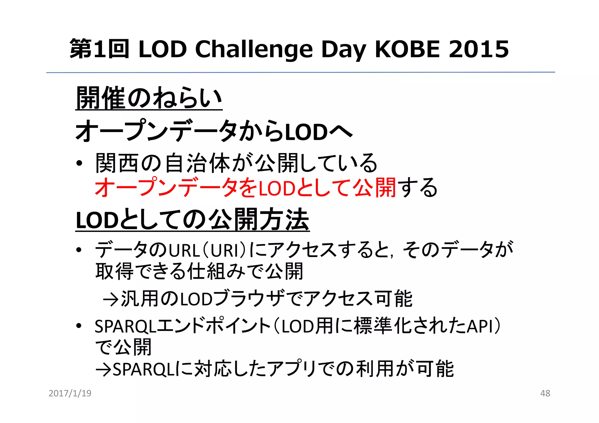 開催のねらい
オープンデータからLODへ
• 関西の自治体が公開している
オープンデータをLODとして公開する
LODとしての公開方法
• データのURL（URI）にアクセスすると，そのデータが
取得できる仕組みで公開
→汎用のLODブラウザでアクセス可能
• SPARQLエンドポイント（LOD用に標準化されたAPI）
で公開
→SPARQLに対応したアプリでの利用が可能
2017/1/19 48
第1回 LOD Challenge Day KOBE 2015
 