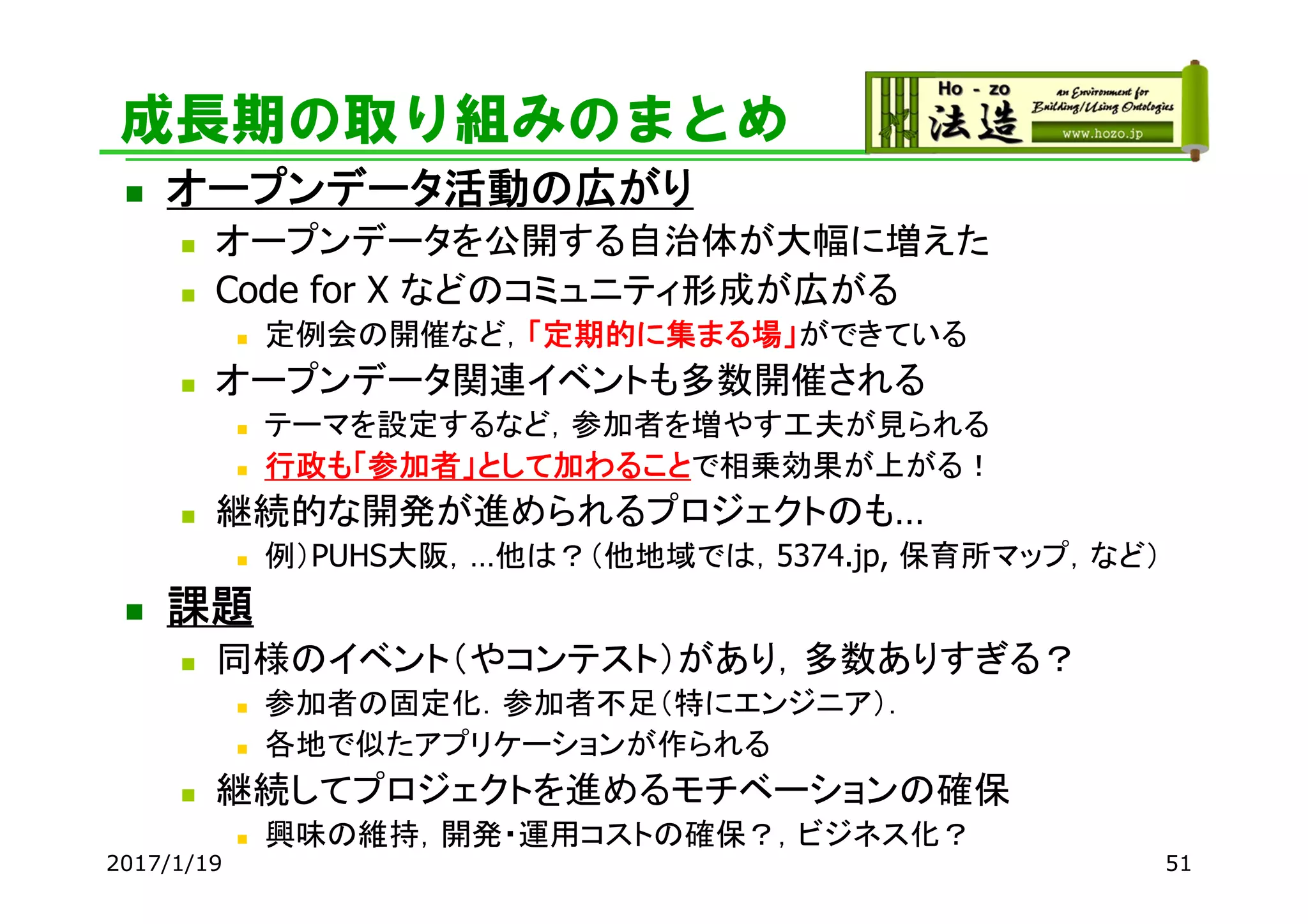 成長期の取り組みのまとめ
 オープンデータ活動の広がり
 オープンデータを公開する自治体が大幅に増えた
 Code for X などのコミュニティ形成が広がる
 定例会の開催など，「定期的に集まる場」ができている
 オープンデータ関連イベントも多数開催される
 テーマを設定するなど，参加者を増やす工夫が見られる
 行政も「参加者」として加わることで相乗効果が上がる！
 継続的な開発が進められるプロジェクトのも…
 例）PUHS大阪，…他は？（他地域では，5374.jp, 保育所マップ，など）
 課題
 同様のイベント（やコンテスト）があり，多数ありすぎる？
 参加者の固定化．参加者不足（特にエンジニア）．
 各地で似たアプリケーションが作られる
 継続してプロジェクトを進めるモチベーションの確保
 興味の維持，開発・運用コストの確保？，ビジネス化？
2017/1/19 51
 