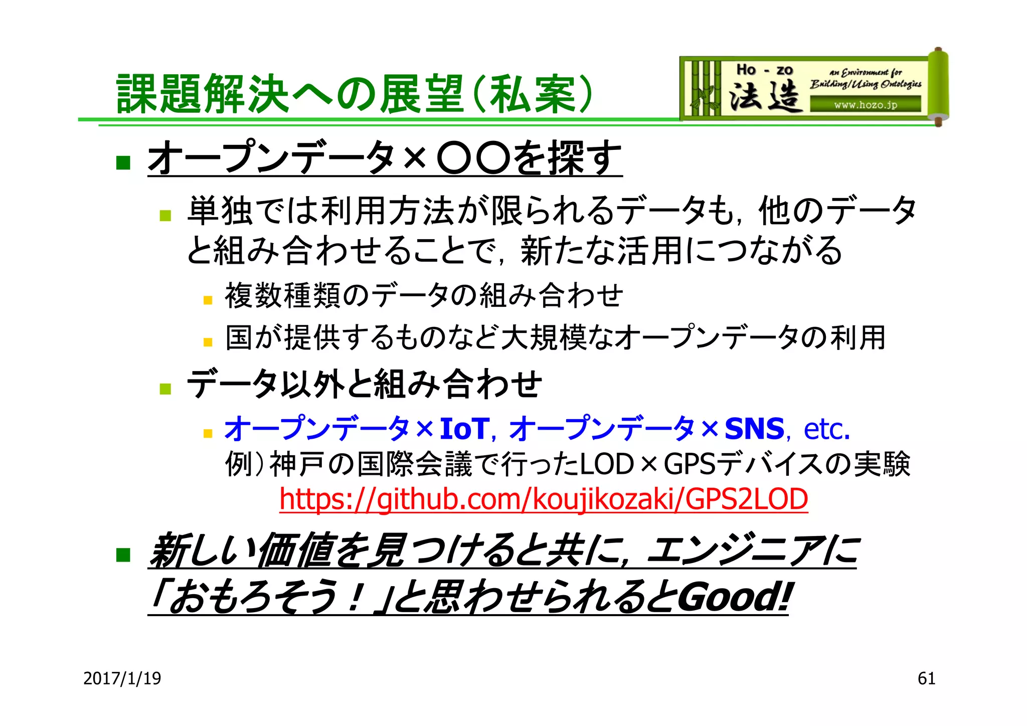 課題解決への展望（私案）
 オープンデータ×○○を探す
 単独では利用方法が限られるデータも，他のデータ
と組み合わせることで，新たな活用につながる
 複数種類のデータの組み合わせ
 国が提供するものなど大規模なオープンデータの利用
 データ以外と組み合わせ
 オープンデータ×IoT，オープンデータ×SNS，etc.
例）神戸の国際会議で行ったLOD×GPSデバイスの実験
https://github.com/koujikozaki/GPS2LOD
 新しい価値を見つけると共に，エンジニアに
「おもろそう！」と思わせられるとGood!
2017/1/19 61
 