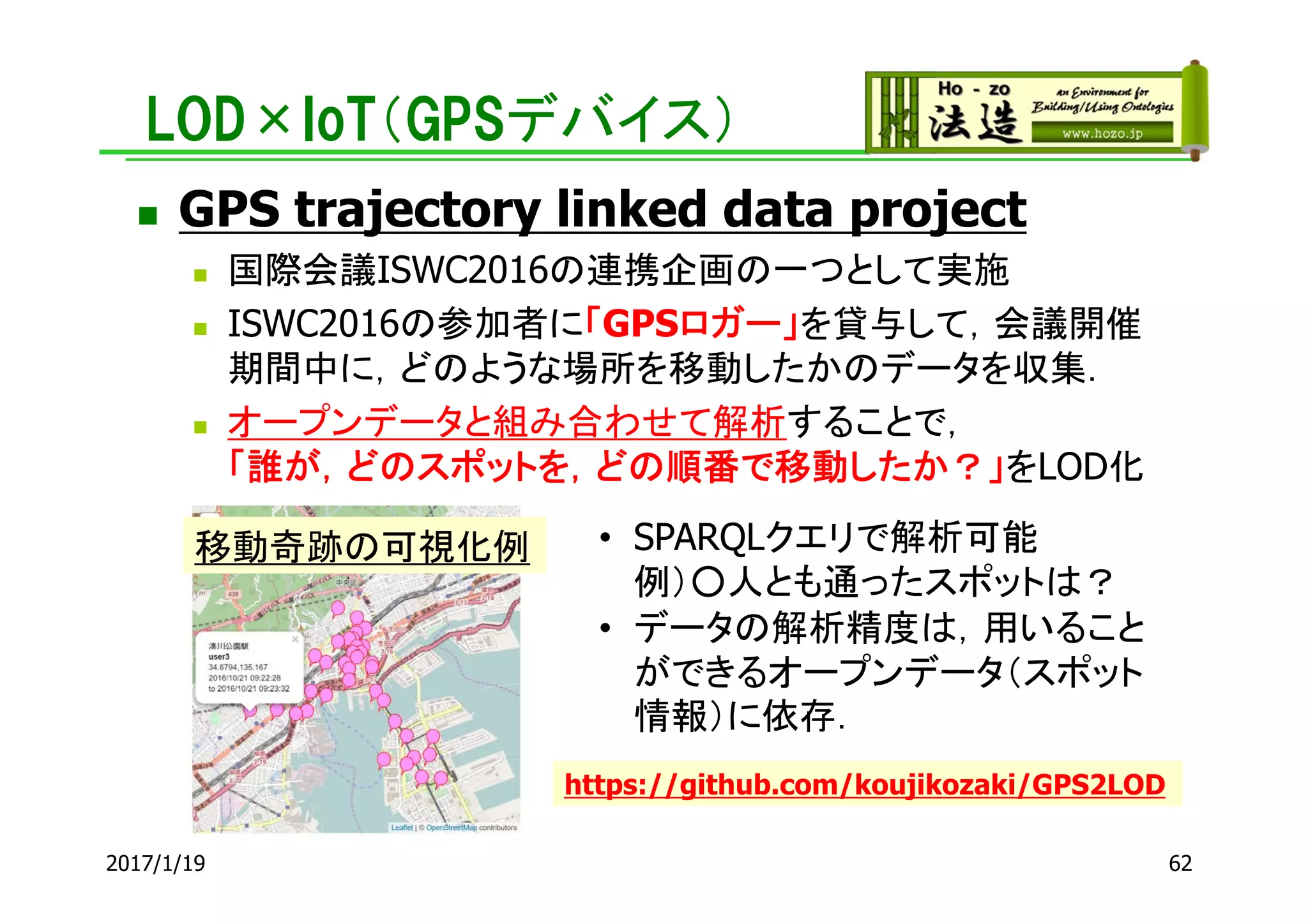 LOD×IoT（GPSデバイス）
 GPS trajectory linked data project
 国際会議ISWC2016の連携企画の一つとして実施
 ISWC2016の参加者に「GPSロガー」を貸与して，会議開催
期間中に，どのような場所を移動したかのデータを収集．
 オープンデータと組み合わせて解析することで，
「誰が，どのスポットを，どの順番で移動したか？」をLOD化
2017/1/19 62
移動奇跡の可視化例 • SPARQLクエリで解析可能
例）○人とも通ったスポットは？
• データの解析精度は，用いること
ができるオープンデータ（スポット
情報）に依存．
https://github.com/koujikozaki/GPS2LOD
 