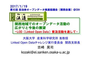 関西地域でのオープンデータ活動の
広がりと今後の展望
-LOD（Linked Open Data）普及活動を通して-
大阪大学 産業科学研究所 准教授
Linked Open Dataチャレンジ実行委員会 関西支部長
古崎 晃司
kozaki@ei.sanken.osaka-u.ac.jp
2017/1/19
第６回 自治体オープンデータ推進協議会（関西会議）＠OIH
 