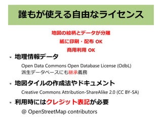 誰もが使える自由なライセンス
地理情報データ
Open Data Commons Open Database License (OdbL)
派生データベースにも継承義務
地図タイルの作成法やドキュメント
Creative Commons Attribution-ShareAlike 2.0 (CC BY-SA)
利用時にはクレジット表記が必要
@ OpenStreetMap contributors
地図の絵柄とデータが分離
紙に印刷・配布 OK
商用利用 OK
 