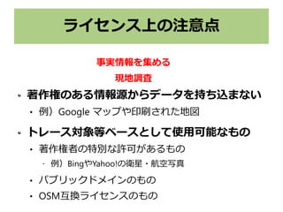 ライセンス上の注意点
著作権のある情報源からデータを持ち込まない
 例）Google マップや印刷された地図
トレース対象等ベースとして使用可能なもの
 著作権者の特別な許可があるもの
• 例）BingやYahoo!の衛星・航空写真
 パブリックドメインのもの
 OSM互換ライセンスのもの
事実情報を集める
現地調査
 