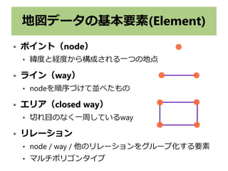 地図データの基本要素(Element)
ポイント（node）
 緯度と経度から構成される一つの地点
ライン（way）
 nodeを順序づけて並べたもの
エリア（closed way）
 切れ目のなく一周しているway
リレーション
 node / way / 他のリレーションをグループ化する要素
 マルチポリゴンタイプ
 