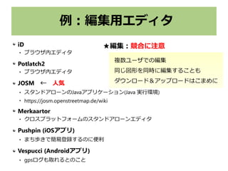 例：編集用エディタ
iD
 ブラウザ内エディタ
Potlatch2
 ブラウザ内エディタ
JOSM　←　人気
 スタンドアローンのJavaアプリケーション(Java 実行環境)

https://josm.openstreetmap.de/wiki
Merkaartor
 クロスプラットフォームのスタンドアローンエディタ
Pushpin (iOSアプリ)
 まち歩きで簡易登録するのに便利
Vespucci (Androidアプリ)
 gpsログも取れるとのこと
複数ユーザでの編集
同じ図形を同時に編集することも
ダウンロード＆アップロードはこまめに
★編集：競合に注意
 