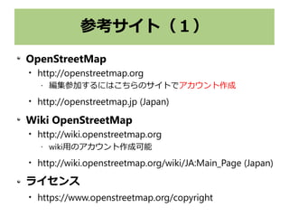 参考サイト（１）
OpenStreetMap

http://openstreetmap.org
• 編集参加するにはこちらのサイトでアカウント作成

http://openstreetmap.jp (Japan)
Wiki OpenStreetMap

http://wiki.openstreetmap.org
• wiki用のアカウント作成可能

http://wiki.openstreetmap.org/wiki/JA:Main_Page (Japan)
ライセンス

https://www.openstreetmap.org/copyright
 