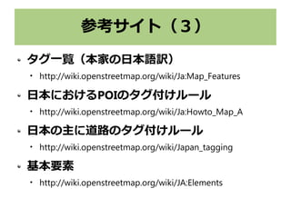 参考サイト（３）
タグ一覧（本家の日本語訳）

http://wiki.openstreetmap.org/wiki/Ja:Map_Features
日本におけるPOIのタグ付けルール

http://wiki.openstreetmap.org/wiki/Ja:Howto_Map_A
日本の主に道路のタグ付けルール

http://wiki.openstreetmap.org/wiki/Japan_tagging
基本要素

http://wiki.openstreetmap.org/wiki/JA:Elements
 
