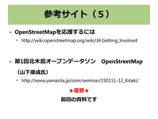参考サイト（５）
OpenStreetMapを応援するには

http://wiki.openstreetmap.org/wiki/JA:Getting_Involved
第1回北木島オープンデータソン　OpenStreetMap
（山下康成氏）

http://www.yamasita.jp/osm/seminar/150111-12_Kitaki/
★復習★
前回の資料です
 