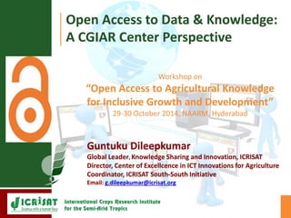 Open Access to Data & Knowledge: 
A CGIAR Center Perspective 
Workshop on 
“Open Access to Agricultural Knowledge 
for Inclusive Growth and Development” 
29-30 October 2014, NAARM, Hyderabad 
Guntuku Dileepkumar 
Global Leader, Knowledge Sharing and Innovation, ICRISAT 
Director, Center of Excellcence in ICT Innovations for Agriculture 
Coordinator, ICRISAT South-South Initiative 
Email: g.dileepkumar@icrisat.org 
 