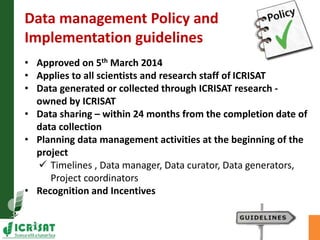 Data management Policy and 
Implementation guidelines 
• Approved on 5th March 2014 
• Applies to all scientists and research staff of ICRISAT 
• Data generated or collected through ICRISAT research - 
owned by ICRISAT 
• Data sharing – within 24 months from the completion date of 
data collection 
• Planning data management activities at the beginning of the 
project 
 Timelines , Data manager, Data curator, Data generators, 
Project coordinators 
• Recognition and Incentives 
 