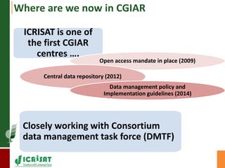 Where are we now in CGIAR 
ICRISAT is one of 
the first CGIAR 
centres …. 
Open access mandate in place (2009) 
Central data repository (2012) 
Data management policy and 
Implementation guidelines (2014) 
Closely working with Consortium 
data management task force (DMTF) 
 