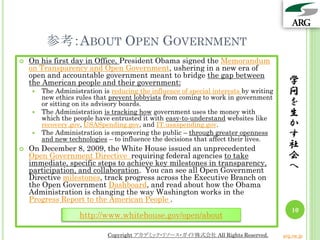 参考：ABOUT OPEN GOVERNMENT
 On his first day in Office, President Obama signed the Memorandum
on Transparency and Open Government, ushering in a new era of
open and accountable government meant to bridge the gap between
the American people and their government:
 The Administration is reducing the influence of special interests by writing
new ethics rules that prevent lobbyists from coming to work in government
or sitting on its advisory boards.
 The Administration is tracking how government uses the money with
which the people have entrusted it with easy-to-understand websites like
recovery.gov, USASpending.gov, and IT.usaspending.gov.
 The Administration is empowering the public – through greater openness
and new technologies – to influence the decisions that affect their lives.
 On December 8, 2009, the White House issued an unprecedented
Open Government Directive requiring federal agencies to take
immediate, specific steps to achieve key milestones in transparency,
participation, and collaboration. You can see all Open Government
Directive milestones, track progress across the Executive Branch on
the Open Government Dashboard, and read about how the Obama
Administration is changing the way Washington works in the
Progress Report to the American People .
学
問
を
生
か
す
社
会
へ
http://www.whitehouse.gov/open/about
10
Copyright アカデミック・リソース・ガイド株式会社 All Rights Reserved. arg.ne.jp
 
