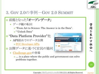 3. GOV 2.0の事例－GOV 2.0 SUMMIT
 前提となった「オープンデータ」
 データ観の転回
 “From Art to Science: The Answer is in the Data”.
 “ Unlock Data”
 “Data Platform Provider”化
 API経由でのデータ公開
 FCC Developer APIs
 公開データに基づく官民の協同
 Challenge.govの登場
 … is a place where the public and government can solve
problems together.
学
問
を
生
か
す
社
会
へ
17
Copyright アカデミック・リソース・ガイド株式会社 All Rights Reserved. arg.ne.jp
 
