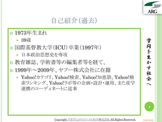自己紹介（過去）
 1973年生まれ
 39歳
 国際基督教大学（ICU）卒業（1997年）
 日本政治思想史を専攻
 教育雑誌、学術書等の編集者等を経て、
 1999年～2009年、ヤフー株式会社に在籍
 Yahoo!カテゴリ、Yahoo!検索、Yahoo!知恵袋、Yahoo!検
索ランキング、Yahoo!ラボ等の企画・設計・運用、また産学
連携のコーディネートに従事
学
問
を
生
か
す
社
会
へ
4
Copyright アカデミック・リソース・ガイド株式会社 All Rights Reserved. arg.ne.jp
 