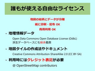 誰もが使える自由なライセンス
地理情報データ
Open Data Commons Open Database License (OdbL)
派生データベースにも継承義務
地図タイルの作成法やドキュメント
Creative Commons Attribution-ShareAlike 2.0 (CC BY-SA)
利用時にはクレジット表記が必要
@ OpenStreetMap contributors
地図の絵柄とデータが分離
紙に印刷・配布 OK
商用利用 OK
 