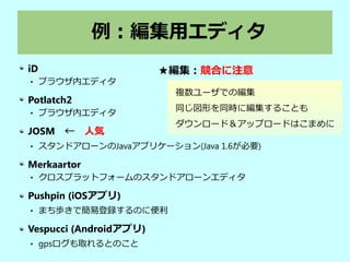例：編集用エディタ
iD
 ブラウザ内エディタ
Potlatch2
 ブラウザ内エディタ
JOSM　←　人気
 スタンドアローンのJavaアプリケーション(Java 1.6が必要)
Merkaartor
 クロスプラットフォームのスタンドアローンエディタ
Pushpin (iOSアプリ)
 まち歩きで簡易登録するのに便利
Vespucci (Androidアプリ)
 gpsログも取れるとのこと
複数ユーザでの編集
同じ図形を同時に編集することも
ダウンロード＆アップロードはこまめに
★編集：競合に注意
 