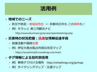 活用例
地域でのニーズ
 防災や防犯・地域活性化 ← 京都向日市も この岡崎も！
 例）キラッと 奥三河観光ナビ
•
http://www.okuminavi.jp/access/openstreetmap.php
災害時の状況把握：迅速な情報伝達手段
 救援活動や復興支援
 例）伊豆大島台風26号被災状況マップ
•
https://izuoshima26.crowdmap.com/main
タグ情報による目的別活用
 例）車椅子で行ける場所　http://wheelmap.org/ja/map
 例）サイクリングマップ・交通マップ
 