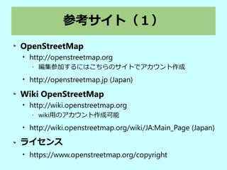 参考サイト（１）
OpenStreetMap

http://openstreetmap.org
• 編集参加するにはこちらのサイトでアカウント作成

http://openstreetmap.jp (Japan)
Wiki OpenStreetMap

http://wiki.openstreetmap.org
• wiki用のアカウント作成可能

http://wiki.openstreetmap.org/wiki/JA:Main_Page (Japan)
ライセンス

https://www.openstreetmap.org/copyright
 