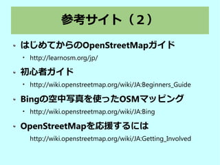 参考サイト（２）
はじめてからのOpenStreetMapガイド

http://learnosm.org/jp/
初心者ガイド

http://wiki.openstreetmap.org/wiki/JA:Beginners_Guide
Bingの空中写真を使ったOSMマッピング

http://wiki.openstreetmap.org/wiki/JA:Bing
OpenStreetMapを応援するには
http://wiki.openstreetmap.org/wiki/JA:Getting_Involved
 