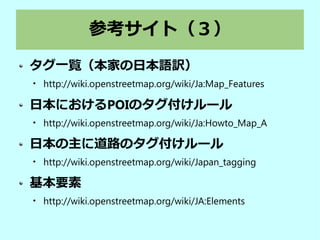 参考サイト（３）
タグ一覧（本家の日本語訳）

http://wiki.openstreetmap.org/wiki/Ja:Map_Features
日本におけるPOIのタグ付けルール

http://wiki.openstreetmap.org/wiki/Ja:Howto_Map_A
日本の主に道路のタグ付けルール

http://wiki.openstreetmap.org/wiki/Japan_tagging
基本要素

http://wiki.openstreetmap.org/wiki/JA:Elements
 