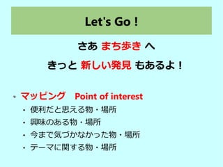Let's Go !
さあ まち歩き へ
きっと 新しい発見 もあるよ！
マッピング　Point of interest
 便利だと思える物・場所　
 興味のある物・場所
 今まで気づかなかった物・場所
 テーマに関する物・場所
 