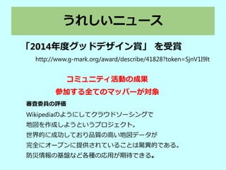 うれしいニュース
「2014年度グッドデザイン賞」 を受賞
http://www.g-mark.org/award/describe/41828?token=SjnV1I9lt
審査委員の評価
Wikipediaのようにしてクラウドソーシングで
地図を作成しようというプロジェクト。
世界的に成功しており品質の高い地図データが
完全にオープンに提供されていることは驚異的である。
防災情報の基盤など各種の応用が期待できる。
コミュニティ活動の成果
参加する全てのマッパーが対象
 