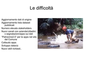 Le difficoltà

Aggiornamento dati di origine
Aggiornamento lista dataset
   pubblicati
Numero elevato stakeholders
Nuovi canali con aziende/cittadini
   x segnalazioni/apps sui dati
“Patrocinio2.0” per le apps nel sito
   del Comune
Collaudo apps
Sviluppo dataviz
Nuovi skill richiesti..
 