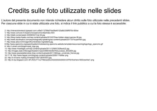 Credits sulle foto utilizzate nelle slides
L’autore del presente documento non intende richiedere alcun diritto sulle foto utilizzate nelle precedenti slides.
Per ciascuna slide in cui è stata utilizzata una foto, si indica il link pubblico a cui la foto stessa è accessibile:

   2. http://interactcleveland.typepad.com/.a/6a011278fa07da28a40120a8b3308f970b-800wi
   3. http://www.comune.fi.it/opencms/opencms/citta/index.html
   4. http://static.screenweek.it/2009/5/21/Up-04.jpg
   5. http://blog.media-freaks.com/wp-content/uploads/2010/07/free-hidden-object-games-56.jpg
   6. http://www.docdreyfus.com/psychologically-speaking/wp-content/uploads/2011/07/superhero.jpg
   7. http://www.alice.tv/immagini/thumb/d/dosi-ingredienti.jpg
   8.http://www.opencms.org/export/system/modules/org.opencms.website.template/resources/img/logo/logo_opencms.gif
   8. http://i.zdnet.com/blogs/mysql_logo.jpg
   13. http://www.missfidget.com/wp-content/uploads/2011/12/MXCS2Back22.jpg
   14. http://images.style.it/Storage/Assets/Crops/23560/30/26276/successo_643x654.jpg
   15. http://www.piazzadellenotizie.it/wp-content/uploads/2011/08/logo_universita_firenze.jpg
   16-17-18. http://www.faqpal.com/blog/wp-content/uploads/2009/11/twitter.png
   22. http://ri-trovarsi.myblog.it/media/01/00/128767872.jpg
   23. http://2.bp.blogspot.com/-dFLRIZUTTcU/TfbkQubf2uI/AAAAAAAAA5I/nXIFfkHXwHw/s1600/wishlist1.png
 