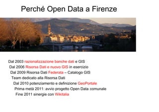Perché Open Data a Firenze




Dal 2003 razionalizzazione banche dati e GIS
Dal 2006 Risorsa Dati e nuovo GIS in esercizio
 Dal 2009 Risorsa Dati Federata – Catalogo GIS
 Team dedicato alla Risorsa Dati
  Dal 2010 potenziamento e definizione GeoPortale
    Prima metà 2011: avvio progetto Open Data comunale
    Fine 2011 sinergie con Wikitalia
 
