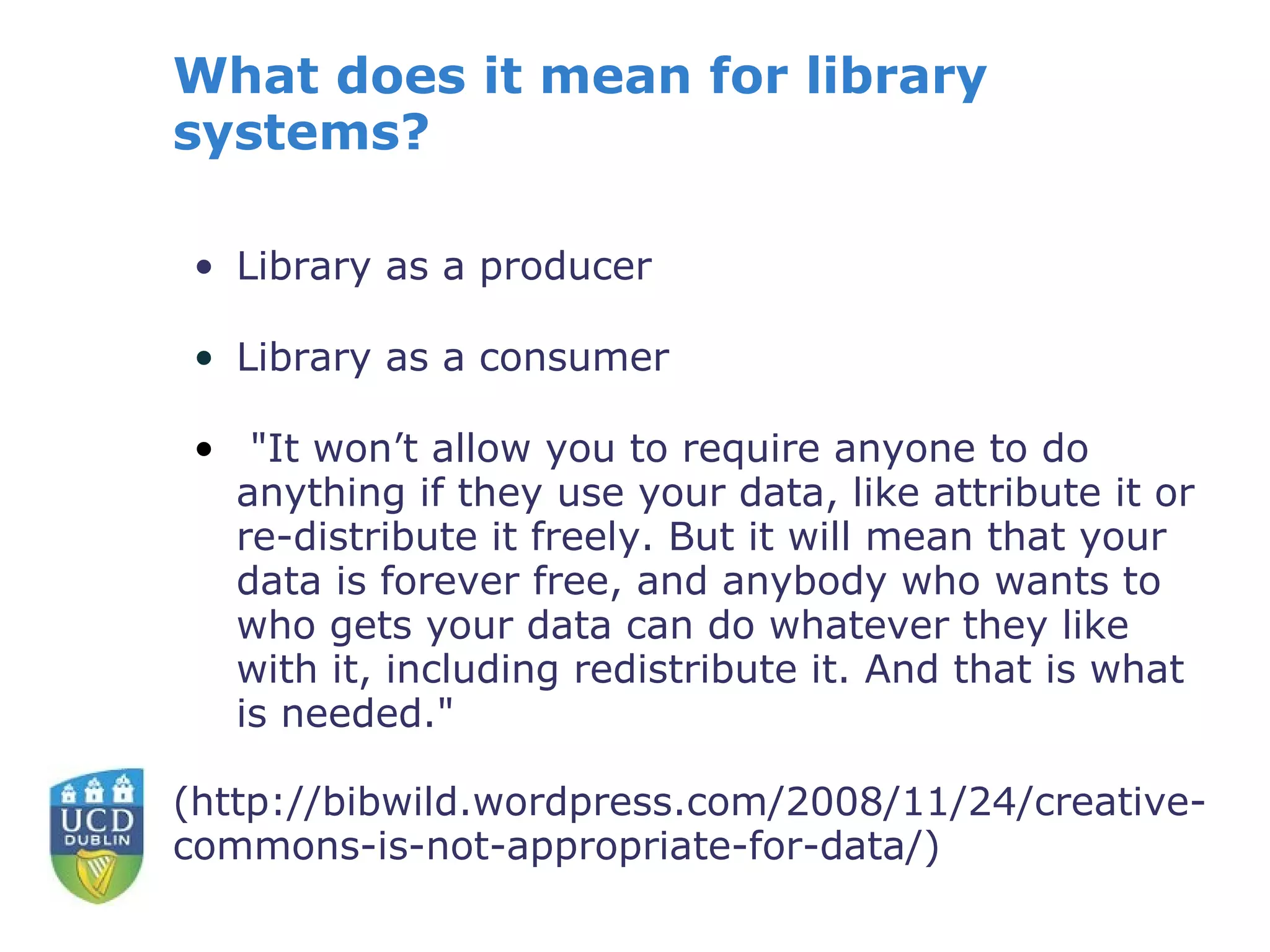 What does it mean for library
systems?

• Library as a producer

• Library as a consumer

• "It won’t allow you to require anyone to do
  anything if they use your data, like attribute it or
  re-distribute it freely. But it will mean that your
  data is forever free, and anybody who wants to
  who gets your data can do whatever they like
  with it, including redistribute it. And that is what
  is needed."

(http://bibwild.wordpress.com/2008/11/24/creative-
commons-is-not-appropriate-for-data/)
 