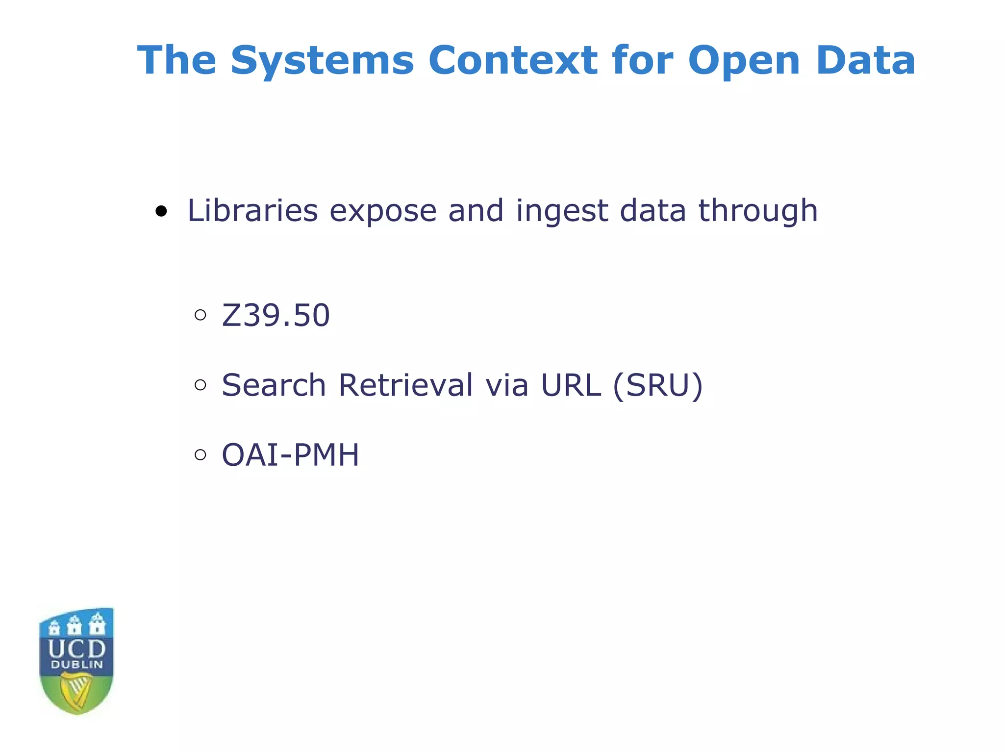 The Systems Context for Open Data


• Libraries expose and ingest data through


  o   Z39.50

  o   Search Retrieval via URL (SRU)

  o   OAI-PMH
 