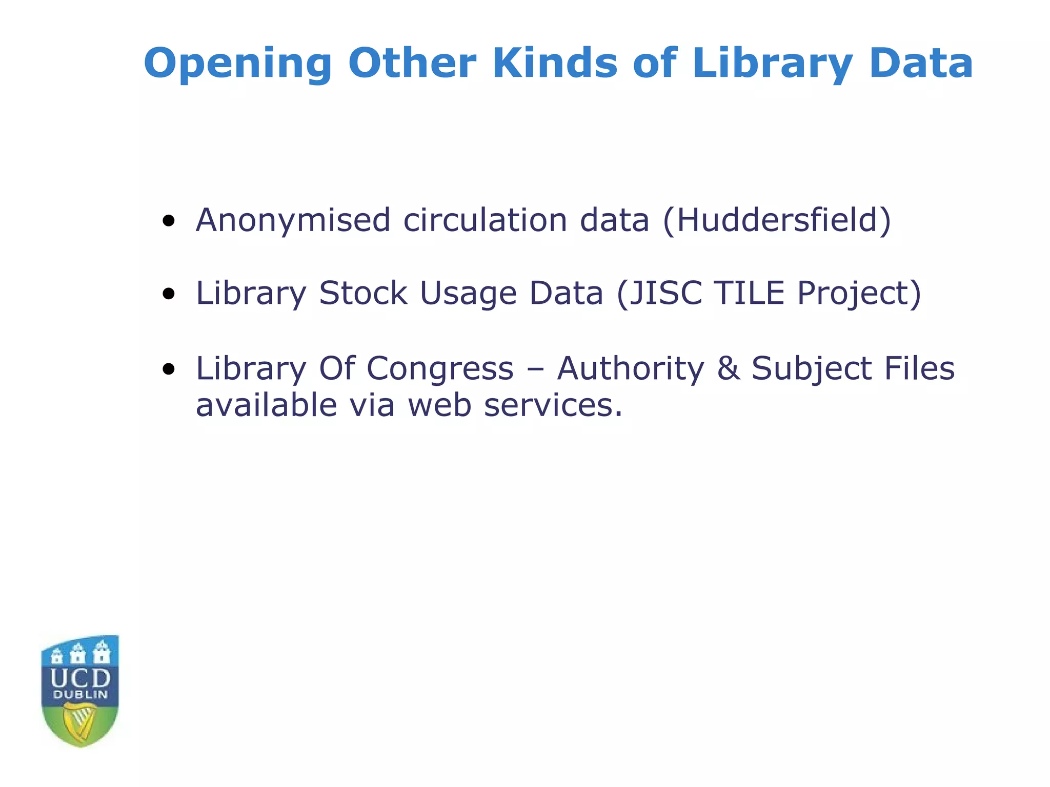 Opening Other Kinds of Library Data


• Anonymised circulation data (Huddersfield)

• Library Stock Usage Data (JISC TILE Project)

• Library Of Congress – Authority & Subject Files
  available via web services.
 