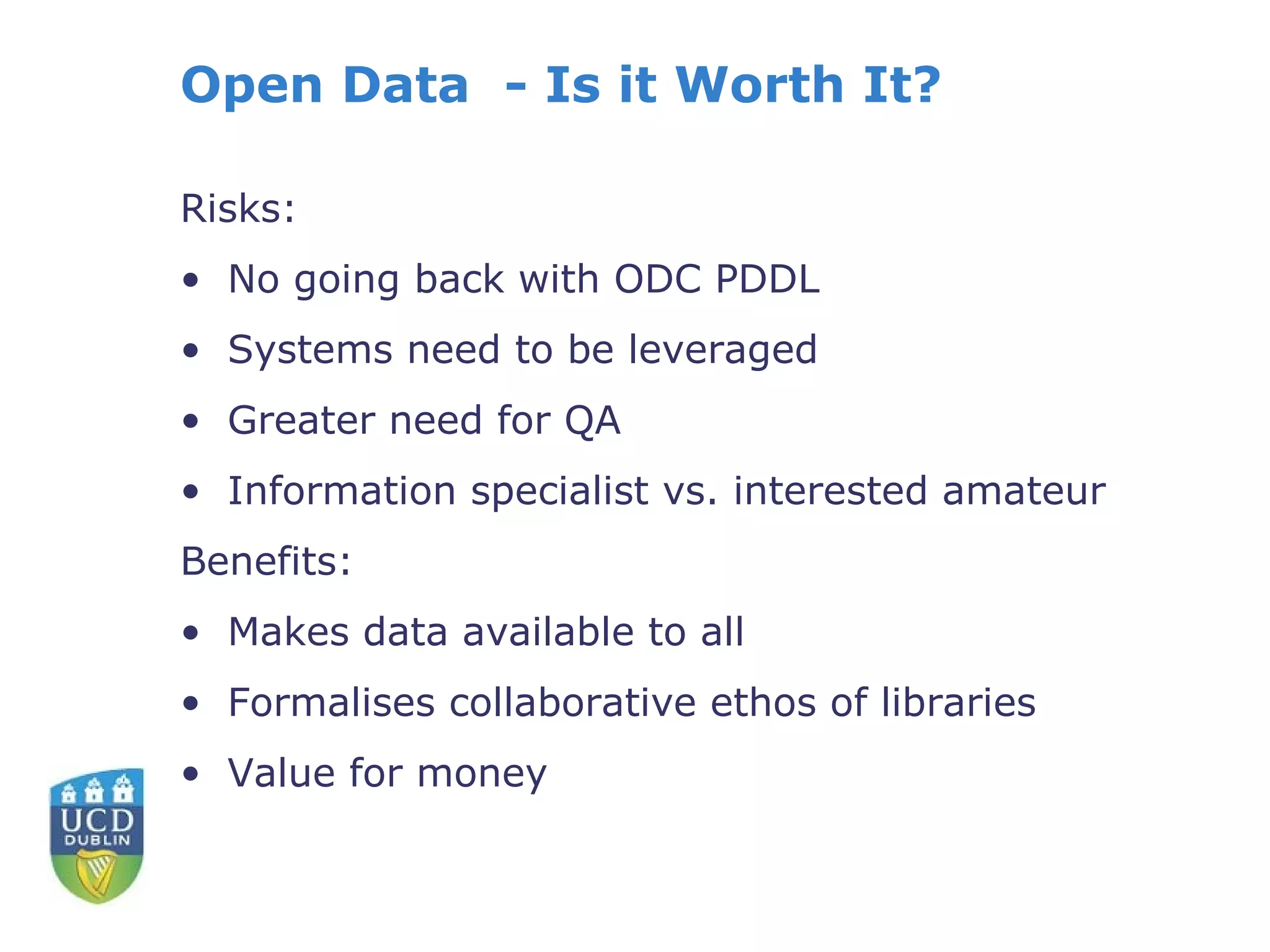 Open Data - Is it Worth It?

Risks:
• No going back with ODC PDDL
• Systems need to be leveraged
• Greater need for QA
• Information specialist vs. interested amateur
Benefits:
• Makes data available to all
• Formalises collaborative ethos of libraries
• Value for money
 