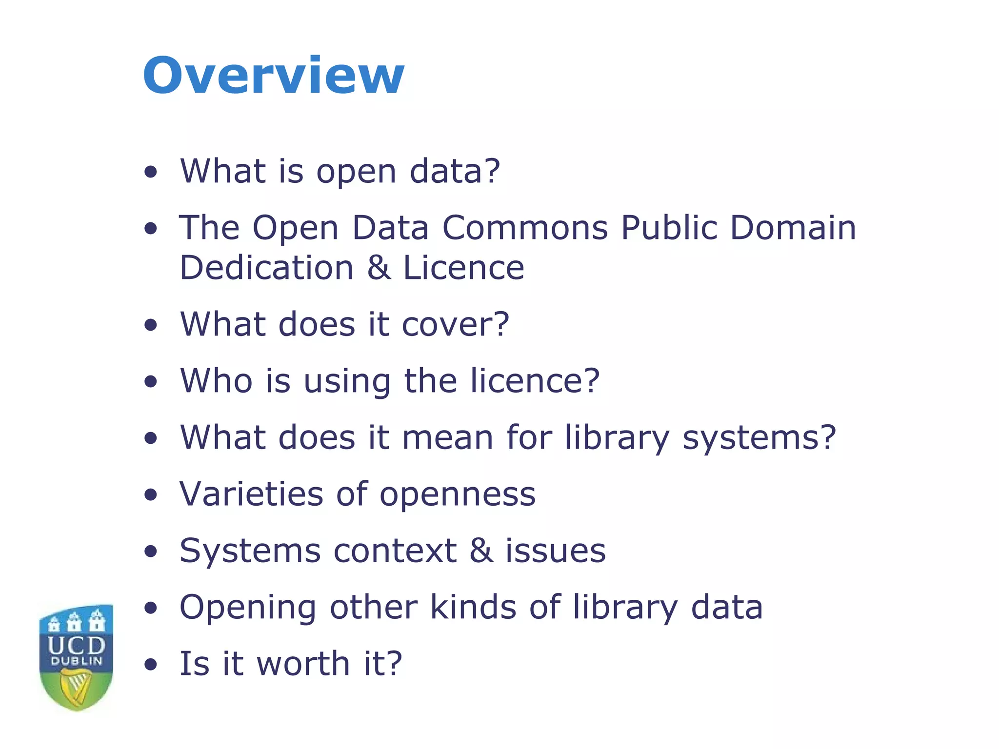 Overview
• What is open data?
• The Open Data Commons Public Domain
  Dedication & Licence
• What does it cover?
• Who is using the licence?
• What does it mean for library systems?
• Varieties of openness
• Systems context & issues
• Opening other kinds of library data
• Is it worth it?
 