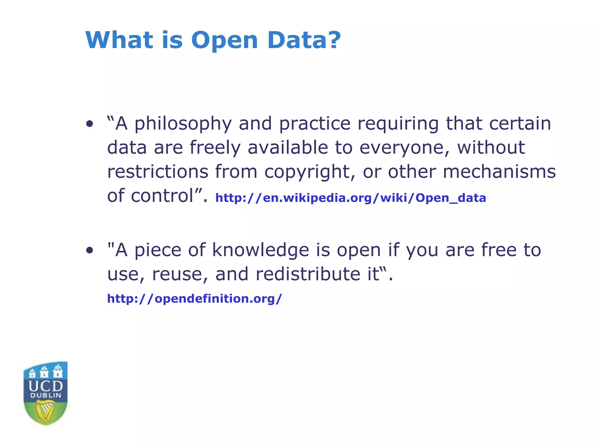What is Open Data?


• “A philosophy and practice requiring that certain
  data are freely available to everyone, without
  restrictions from copyright, or other mechanisms
  of control”. http://en.wikipedia.org/wiki/Open_data

• "A piece of knowledge is open if you are free to
  use, reuse, and redistribute it“.
  http://opendefinition.org/
 