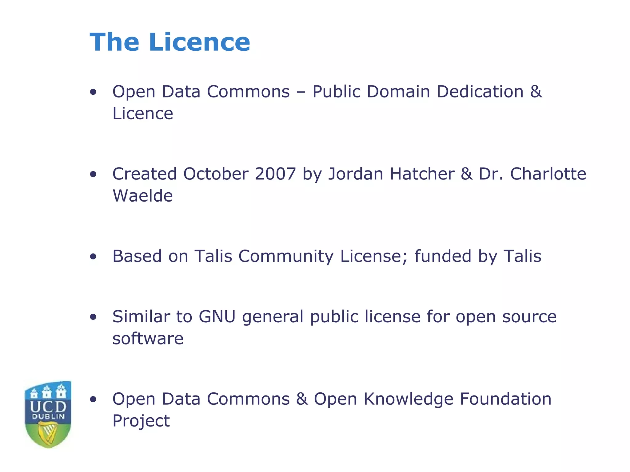 The Licence
• Open Data Commons – Public Domain Dedication &
  Licence


• Created October 2007 by Jordan Hatcher & Dr. Charlotte
  Waelde


• Based on Talis Community License; funded by Talis


• Similar to GNU general public license for open source
  software


• Open Data Commons & Open Knowledge Foundation
  Project
 