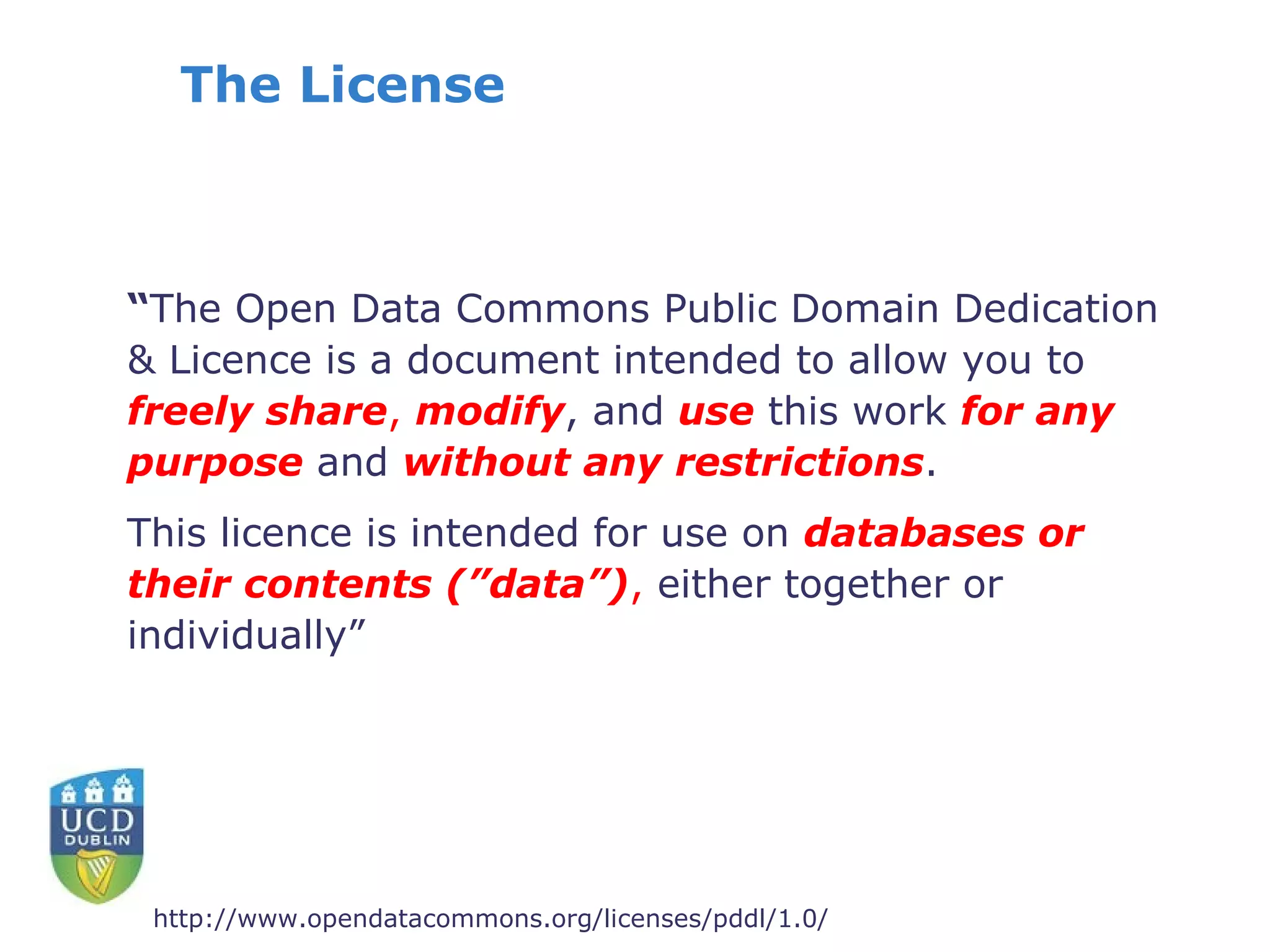The License



“The Open Data Commons Public Domain Dedication
& Licence is a document intended to allow you to
freely share, modify, and use this work for any
purpose and without any restrictions.
This licence is intended for use on databases or
their contents (”data”), either together or
individually”




 http://www.opendatacommons.org/licenses/pddl/1.0/
 