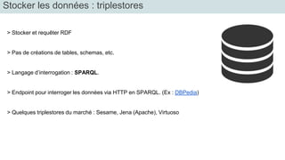 Stocker les données : triplestores 
> Stocker et requêter RDF 
> Pas de créations de tables, schemas, etc. 
> Langage d’interrogation : SPARQL. 
> Endpoint pour interroger les données via HTTP en SPARQL. (Ex : DBPedia) 
> Quelques triplestores du marché : Sesame, Jena (Apache), Virtuoso 
 