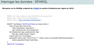 Interroger les données : SPARQL 
Récupérer sur le SPARQL endpoint de l’INSEE le nombre d’habitants par région en 2010 : 
PREFIX rdf:<http://www.w3.org/1999/02/22-rdf-syntax-ns#> 
PREFIX igeo:<http://rdf.insee.fr/def/geo#> 
PREFIX idemo:<http://rdf.insee.fr/def/demo#> 
SELECT ?nomRegion (SUM(?popTotale) as ?pop) where { 
?ville rdf:type igeo:Commune ; 
idemo:population ?population ; 
igeo:subdivisionDe ?arrondissement . 
?arrondissement igeo:subdivisionDe ?dpt . 
?dpt igeo:subdivisionDe ?region . 
?region igeo:nom ?nomRegion . 
?population idemo:date "2010-01-01"^^<http://www.w3.org/2001/XMLSchema#date> ; 
idemo:populationTotale ?popTotale . 
} 
GROUP BY ?nomRegion 
 