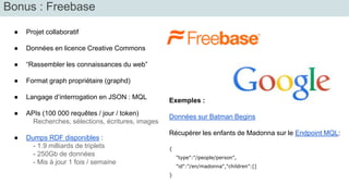Bonus : Freebase 
● Projet collaboratif 
● Données en licence Creative Commons 
● “Rassembler les connaissances du web” 
● Format graph propriétaire (graphd) 
● Langage d’interrogation en JSON : MQL 
● APIs (100 000 requêtes / jour / token) 
Recherches, sélections, écritures, images 
● Dumps RDF disponibles : 
- 1.9 milliards de triplets 
- 250Gb de données 
- Mis à jour 1 fois / semaine 
Exemples : 
Données sur Batman Begins 
Récupérer les enfants de Madonna sur le Endpoint MQL: 
{ 
"type":"/people/person", 
"id":"/en/madonna","children":[] 
} 
 