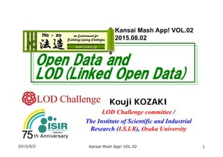 Open Data and
LOD(Linked Open Data)
Kouji KOZAKI
LOD Challenge committee /
The Institute of Scientific and Industrial
Research (I.S.I.R), Osaka University
2015/8/2 1
Kansai Mash App! VOL.02
2015.08.02
Kansai Mash App! VOL.02
 