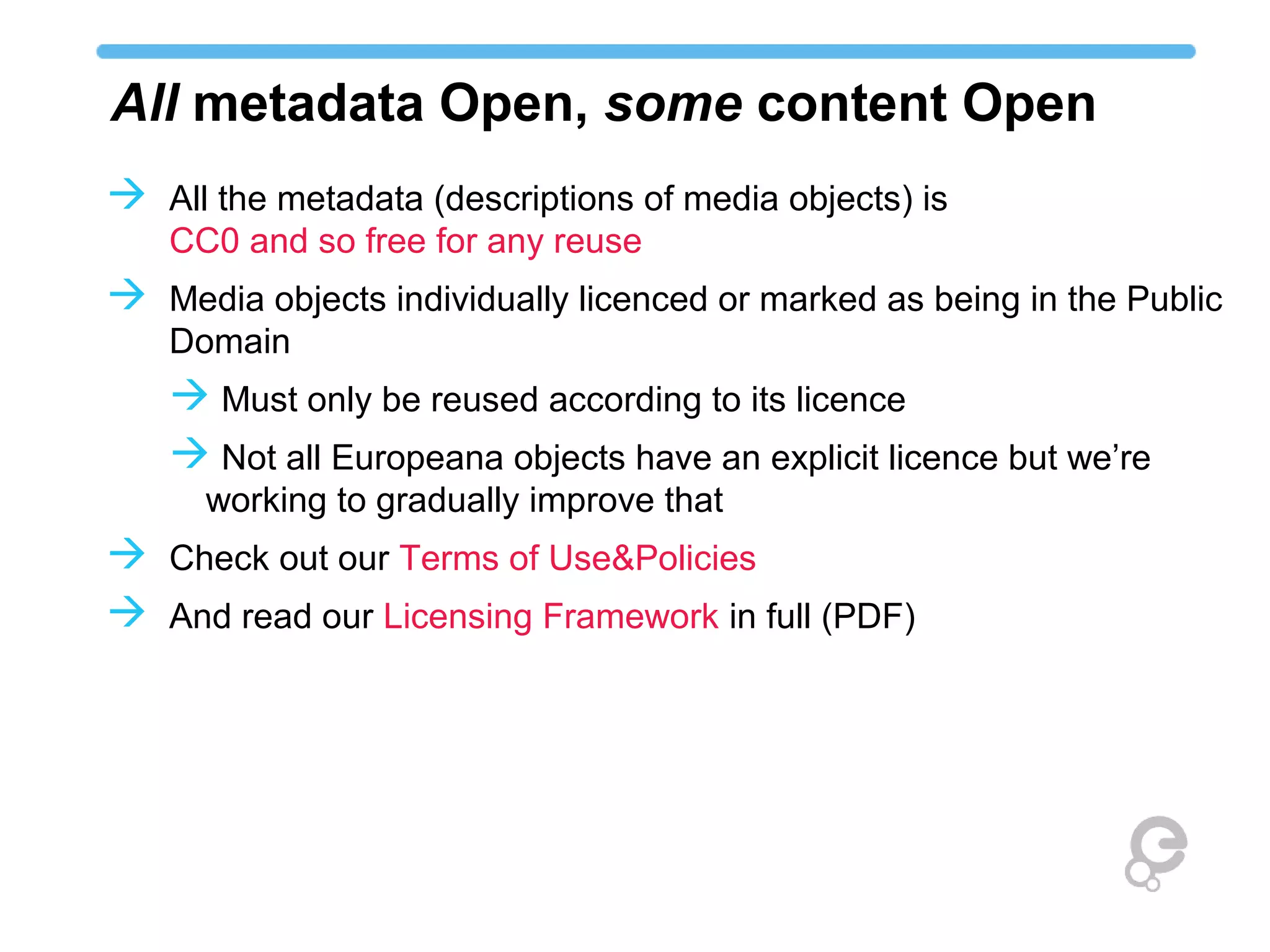 All metadata Open, some content Open
 All the metadata (descriptions of media objects) is
   CC0 and so free for any reuse
 Media objects individually licenced or marked as being in the Public
   Domain
    Must only be reused according to its licence
    Not all Europeana objects have an explicit licence but we’re
      working to gradually improve that
 Check out our Terms of Use&Policies
 And read our Licensing Framework in full (PDF)
 