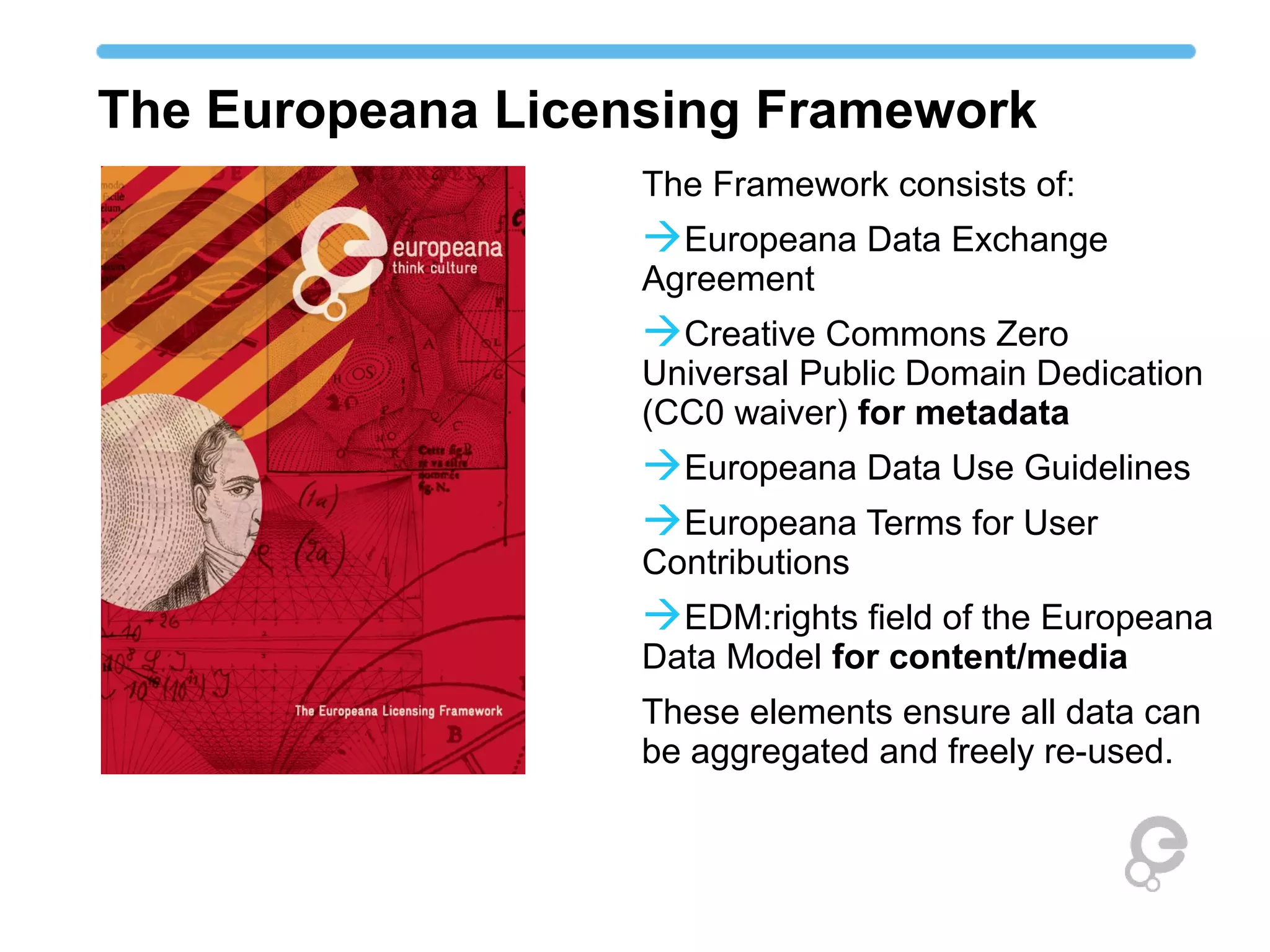 The Europeana Licensing Framework
                   The Framework consists of:
                   Europeana Data Exchange
                   Agreement
                   Creative Commons Zero
                   Universal Public Domain Dedication
                   (CC0 waiver) for metadata
                   Europeana Data Use Guidelines
                   Europeana Terms for User
                   Contributions
                   EDM:rights field of the Europeana
                   Data Model for content/media
                   These elements ensure all data can
                   be aggregated and freely re-used.
 