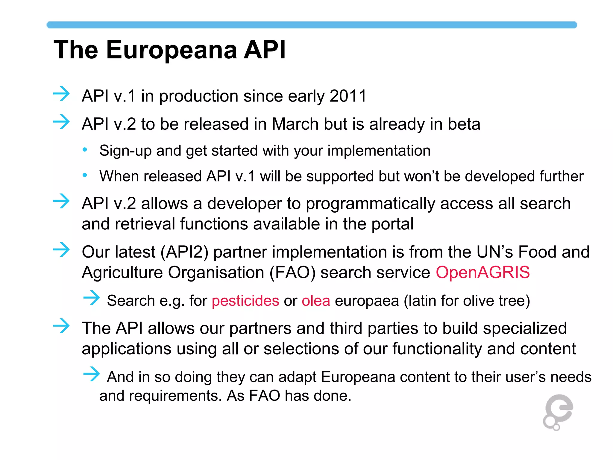 The Europeana API
 API v.1 in production since early 2011
 API v.2 to be released in March but is already in beta
   • Sign-up and get started with your implementation
   • When released API v.1 will be supported but won’t be developed further
 API v.2 allows a developer to programmatically access all search
   and retrieval functions available in the portal
 Our latest (API2) partner implementation is from the UN’s Food and
   Agriculture Organisation (FAO) search service OpenAGRIS
    Search e.g. for pesticides or olea europaea (latin for olive tree)
 The API allows our partners and third parties to build specialized
   applications using all or selections of our functionality and content
    And in so doing they can adapt Europeana content to their user’s needs
      and requirements. As FAO has done.
 