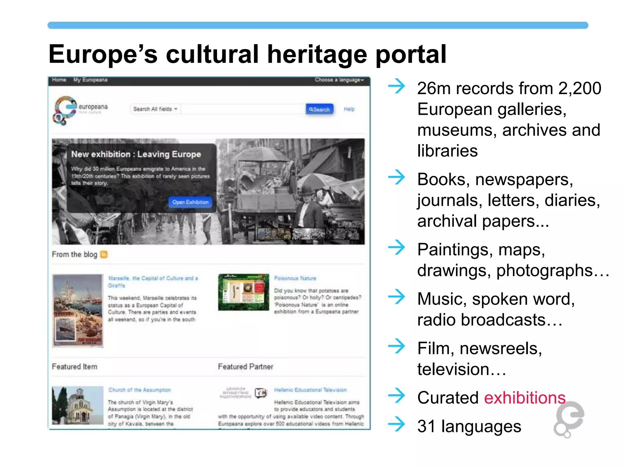 Europe’s cultural heritage portal
                            26m records from 2,200
                              European galleries,
                              museums, archives and
                              libraries
                            Books, newspapers,
                              journals, letters, diaries,
                              archival papers...
                            Paintings, maps,
                              drawings, photographs…
                            Music, spoken word,
                              radio broadcasts…
                            Film, newsreels,
                              television…
                            Curated exhibitions
                            31 languages
 