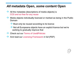 All metadata Open, some content Open
 All the metadata (descriptions of media objects) is
   CC0 and so free for any reuse
 Media objects individually licenced or marked as being in the Public
   Domain
    Must only be reused according to its licence
    Not all Europeana objects have an explicit licence but we’re
      working to gradually improve that
 Check out our Terms of Use&Policies
 And read our Licensing Framework in full (PDF)
 