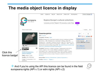 The media object licence in display




Click this
licence badge!



        And if you’re using the API this licence can be found in the field
       europeana:rights (API v.1) or edm:rights (API v.2)
 